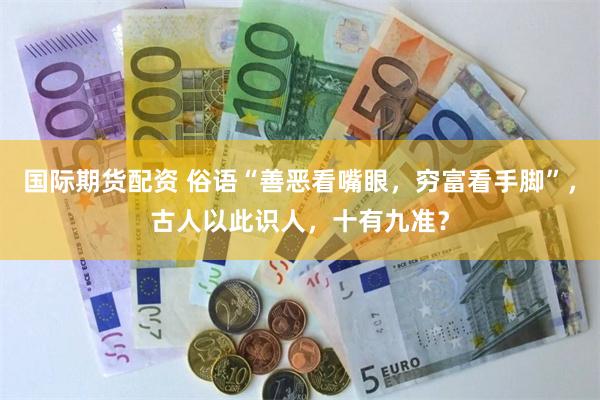 国际期货配资 俗语“善恶看嘴眼，穷富看手脚”，古人以此识人，十有九准？