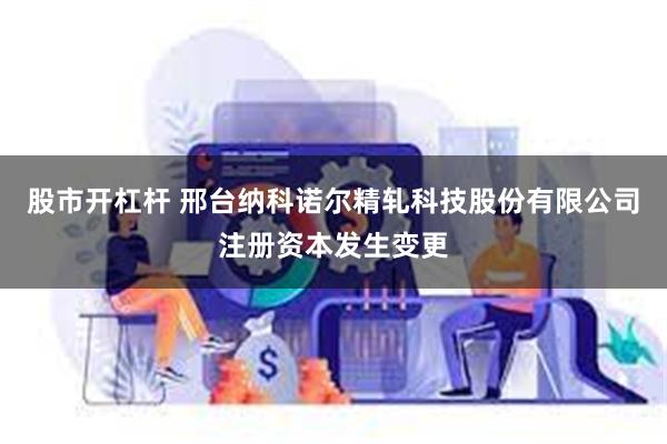 股市开杠杆 邢台纳科诺尔精轧科技股份有限公司注册资本发生变更