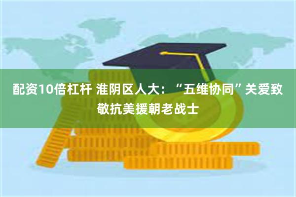 配资10倍杠杆 淮阴区人大：“五维协同”关爱致敬抗美援朝老战士