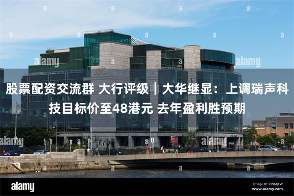 股票配资交流群 大行评级｜大华继显：上调瑞声科技目标价至48港元 去年盈利胜预期