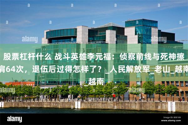 股票杠杆什么 战斗英雄李元福：侦察前线与死神擦肩64次，退伍后过得怎样了？_人民解放军_老山_越南