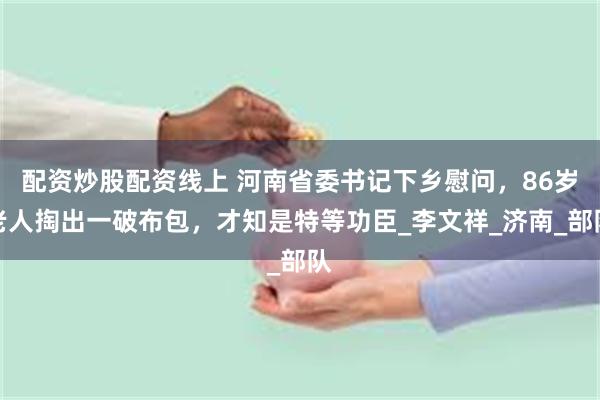 配资炒股配资线上 河南省委书记下乡慰问，86岁老人掏出一破布包，才知是特等功臣_李文祥_济南_部队