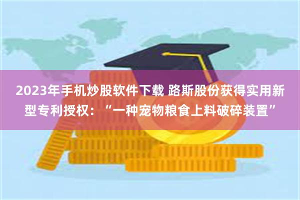 2023年手机炒股软件下载 路斯股份获得实用新型专利授权：“一种宠物粮食上料破碎装置”