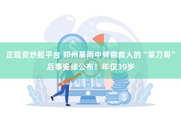 正规资炒股平台 郑州暴雨中劈窗救人的“菜刀哥”后事安排公布！年仅39岁