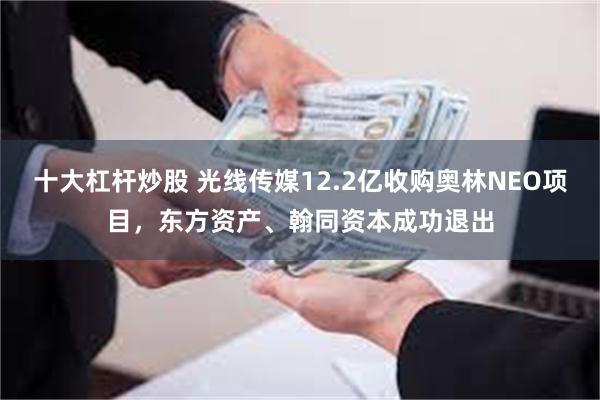 十大杠杆炒股 光线传媒12.2亿收购奥林NEO项目，东方资产、翰同资本成功退出