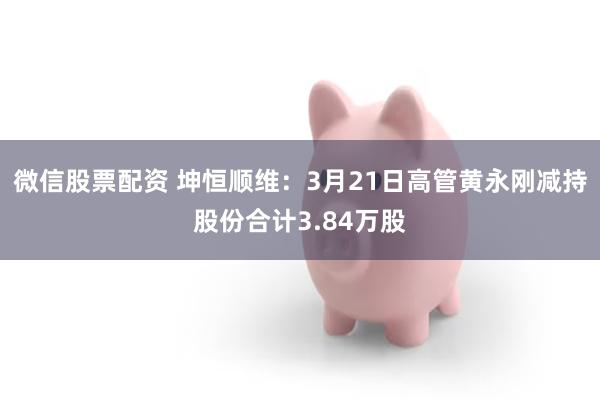 微信股票配资 坤恒顺维：3月21日高管黄永刚减持股份合计3.84万股