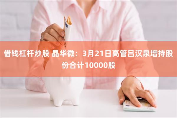 借钱杠杆炒股 晶华微：3月21日高管吕汉泉增持股份合计10000股