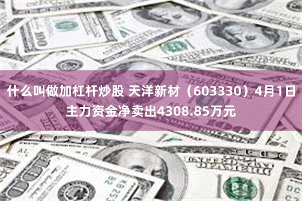 什么叫做加杠杆炒股 天洋新材（603330）4月1日主力资金净卖出4308.85万元