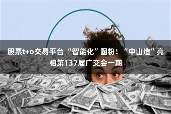 股票t+o交易平台 “智能化”圈粉！“中山造”亮相第137届广交会一期