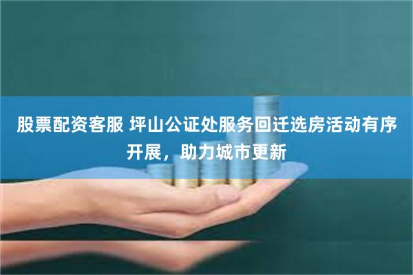 股票配资客服 坪山公证处服务回迁选房活动有序开展，助力城市更新