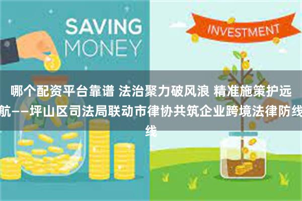 哪个配资平台靠谱 法治聚力破风浪 精准施策护远航——坪山区司法局联动市律协共筑企业跨境法律防线