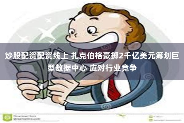 炒股配资配资线上 扎克伯格豪掷2千亿美元筹划巨型数据中心 应对行业竞争