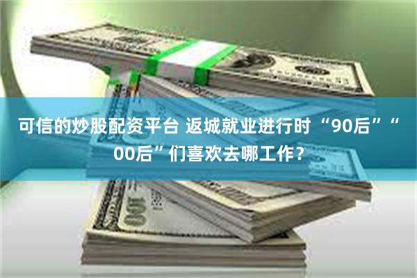 可信的炒股配资平台 返城就业进行时 “90后”“00后”们喜欢去哪工作？