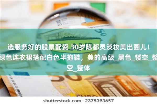 选服务好的股票配资 30岁陈都灵淡妆美出圈儿！墨绿色连衣裙搭配白色半拖鞋，美的高级_黑色_镂空_整体