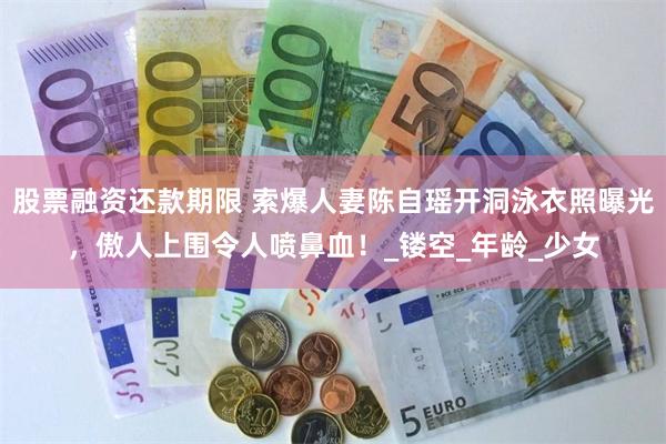 股票融资还款期限 索爆人妻陈自瑶开洞泳衣照曝光，傲人上围令人喷鼻血！_镂空_年龄_少女