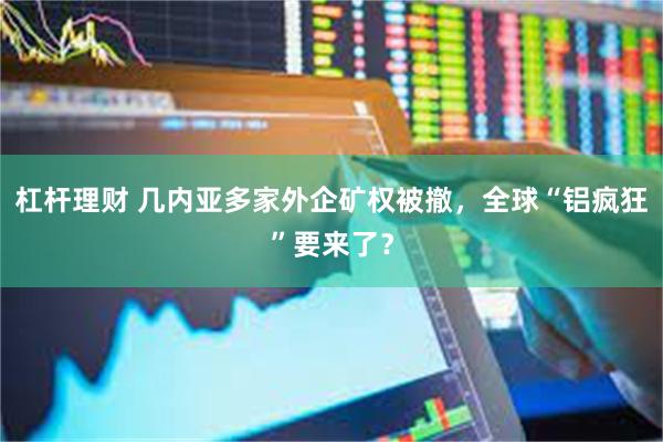 杠杆理财 几内亚多家外企矿权被撤，全球“铝疯狂”要来了？