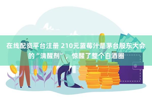 在线配资平台注册 210元蓝莓汁是茅台股东大会的“清醒剂”，惊醒了整个白酒圈
