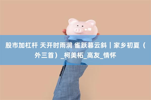 股市加杠杆 天开时雨润 雀跃暮云斜｜家乡初夏（外三首）_柯美柘_高友_情怀