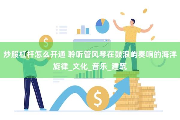 炒股杠杆怎么开通 聆听管风琴在鼓浪屿奏响的海洋旋律_文化_音乐_建筑