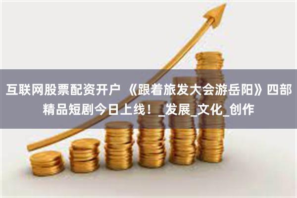 互联网股票配资开户 《跟着旅发大会游岳阳》四部精品短剧今日上线！_发展_文化_创作