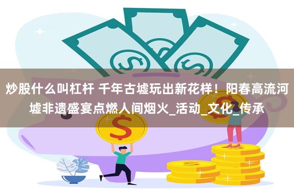 炒股什么叫杠杆 千年古墟玩出新花样！阳春高流河墟非遗盛宴点燃人间烟火_活动_文化_传承