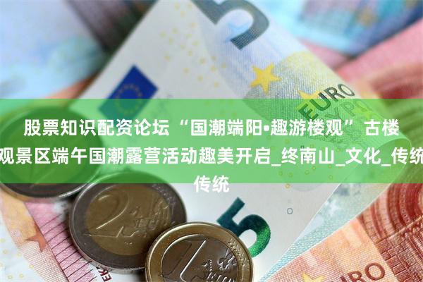 股票知识配资论坛 “国潮端阳•趣游楼观” 古楼观景区端午国潮露营活动趣美开启_终南山_文化_传统