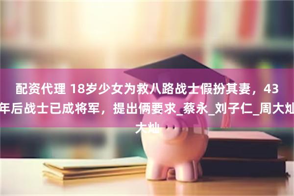 配资代理 18岁少女为救八路战士假扮其妻，43年后战士已成将军，提出俩要求_蔡永_刘子仁_周大灿