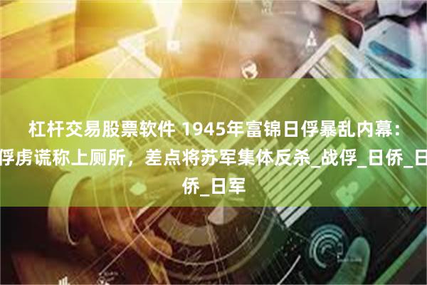 杠杆交易股票软件 1945年富锦日俘暴乱内幕：女俘虏谎称上厕所，差点将苏军集体反杀_战俘_日侨_日军