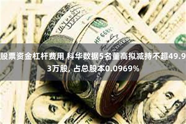 股票资金杠杆费用 科华数据5名董高拟减持不超49.93万股, 占总股本0.0969%