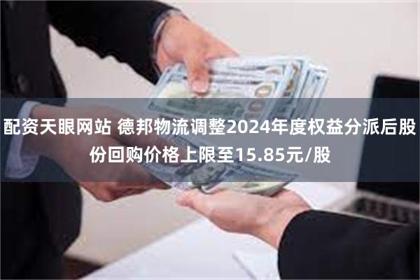 配资天眼网站 德邦物流调整2024年度权益分派后股份回购价格上限至15.85元/股