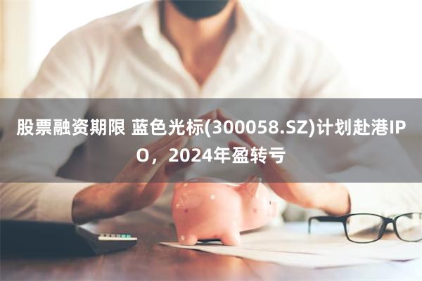 股票融资期限 蓝色光标(300058.SZ)计划赴港IPO，2024年盈转亏