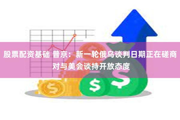 股票配资基础 普京：新一轮俄乌谈判日期正在磋商 对与美会谈持开放态度