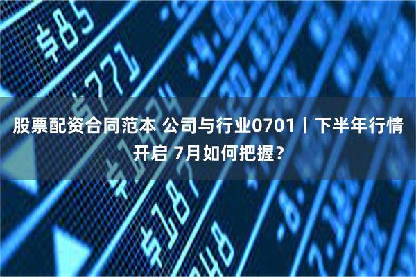 股票配资合同范本 公司与行业0701丨下半年行情开启 7月如何把握？