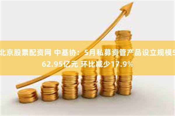 北京股票配资网 中基协：5月私募资管产品设立规模562.95亿元 环比减少17.9%