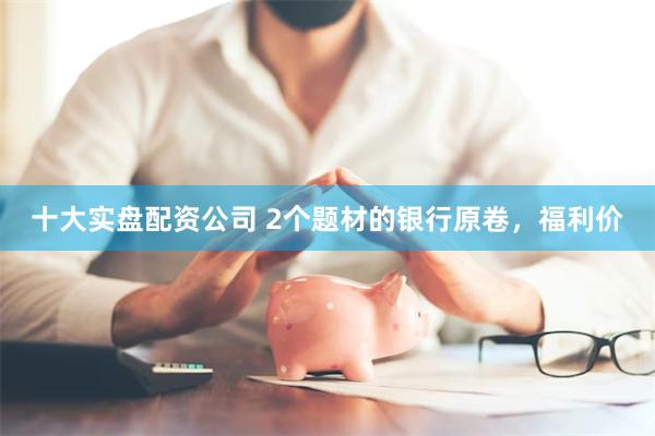 十大实盘配资公司 2个题材的银行原卷，福利价