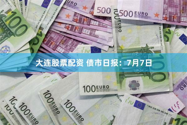 大连股票配资 债市日报：7月7日