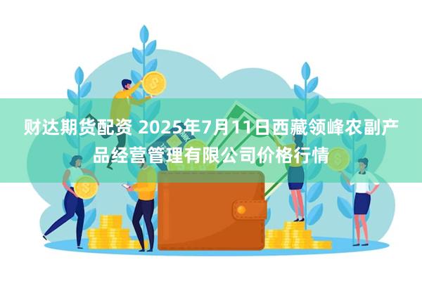 财达期货配资 2025年7月11日西藏领峰农副产品经营管理有限公司价格行情