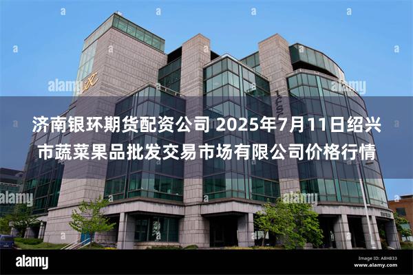 济南银环期货配资公司 2025年7月11日绍兴市蔬菜果品批发交易市场有限公司价格行情