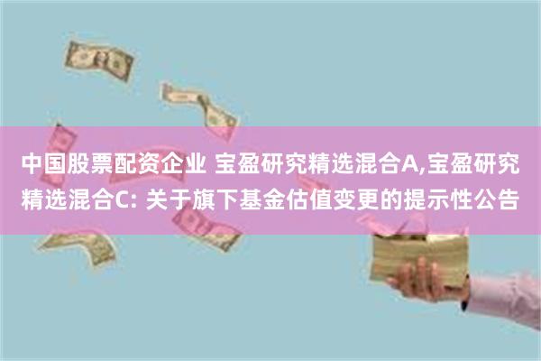 中国股票配资企业 宝盈研究精选混合A,宝盈研究精选混合C: 关于旗下基金估值变更的提示性公告