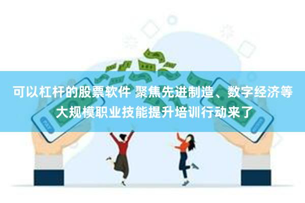可以杠杆的股票软件 聚焦先进制造、数字经济等 大规模职业技能提升培训行动来了