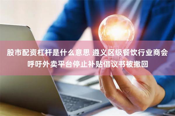 股市配资杠杆是什么意思 遵义区级餐饮行业商会呼吁外卖平台停止补贴倡议书被撤回