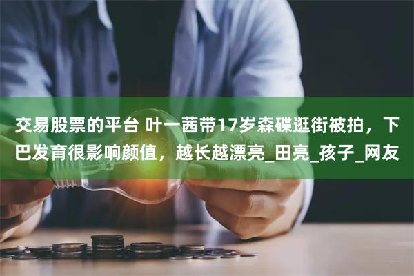 交易股票的平台 叶一茜带17岁森碟逛街被拍，下巴发育很影响颜值，越长越漂亮_田亮_孩子_网友