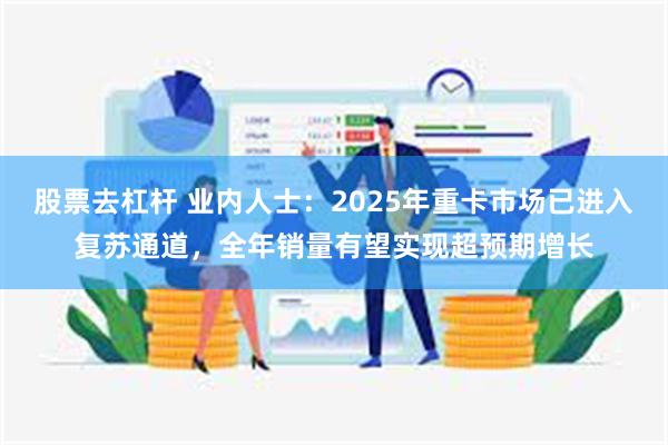 股票去杠杆 业内人士：2025年重卡市场已进入复苏通道，全年销量有望实现超预期增长