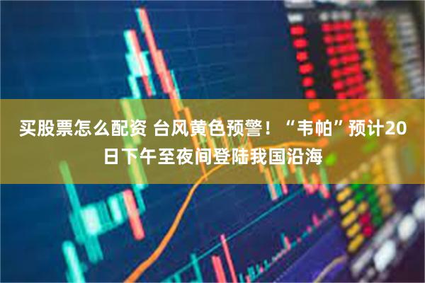 买股票怎么配资 台风黄色预警！“韦帕”预计20日下午至夜间登陆我国沿海