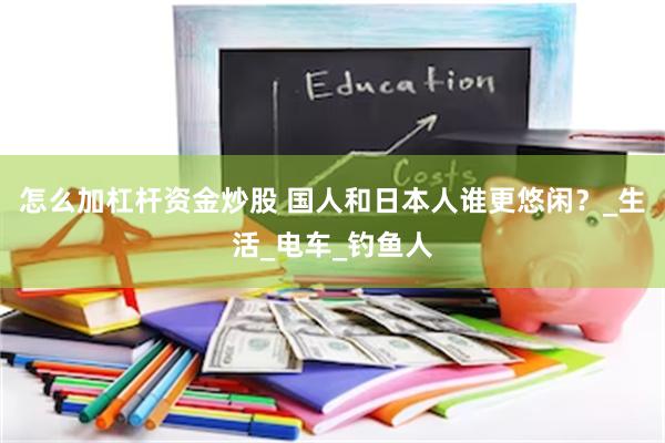 怎么加杠杆资金炒股 国人和日本人谁更悠闲？_生活_电车_钓鱼人