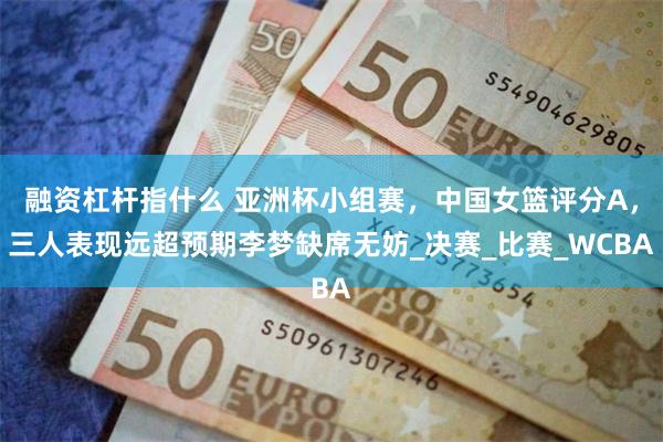 融资杠杆指什么 亚洲杯小组赛，中国女篮评分A，三人表现远超预期李梦缺席无妨_决赛_比赛_WCBA