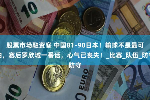 股票市场融资客 中国81-90日本！输球不是最可怕，赛后罗欣域一番话，心气已丧失！_比赛_队伍_防守