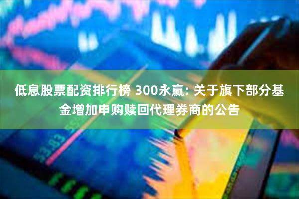 低息股票配资排行榜 300永赢: 关于旗下部分基金增加申购赎回代理券商的公告