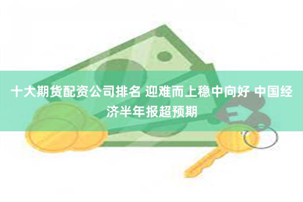 十大期货配资公司排名 迎难而上稳中向好 中国经济半年报超预期