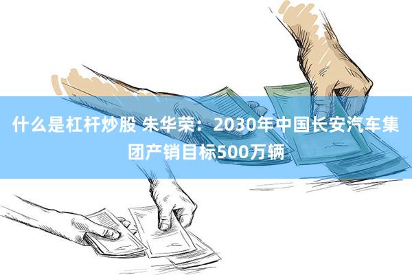 什么是杠杆炒股 朱华荣：2030年中国长安汽车集团产销目标500万辆